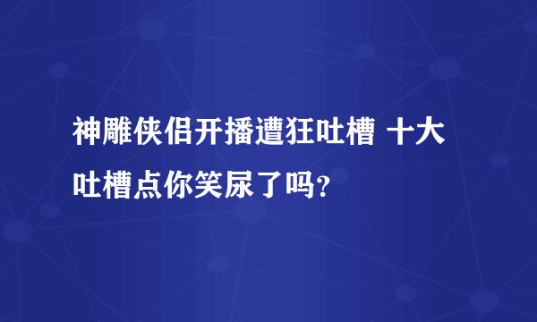 神雕侠侣开播遭狂吐槽 十大吐槽点你笑尿了吗？