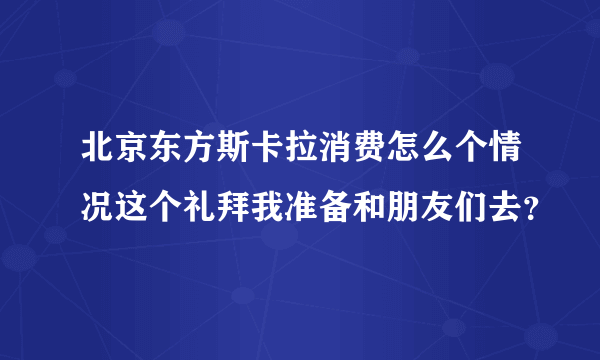 北京东方斯卡拉消费怎么个情况这个礼拜我准备和朋友们去？