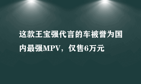 这款王宝强代言的车被誉为国内最强MPV，仅售6万元