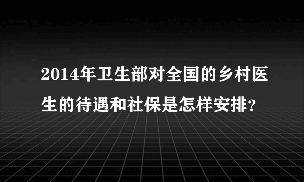 2014年卫生部对全国的乡村医生的待遇和社保是怎样安排？