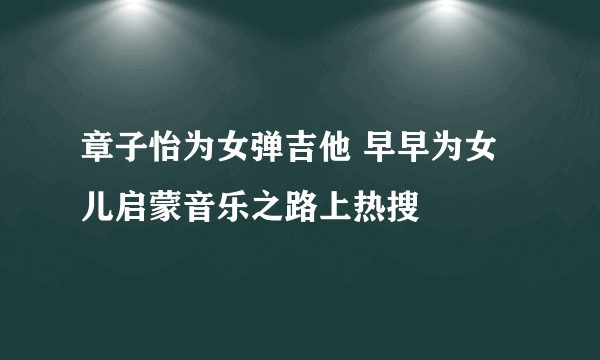 章子怡为女弹吉他 早早为女儿启蒙音乐之路上热搜