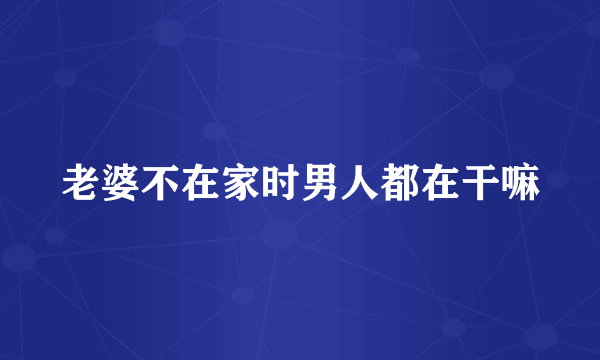 老婆不在家时男人都在干嘛