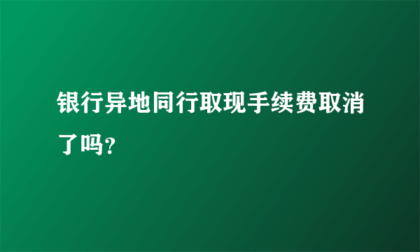 银行异地同行取现手续费取消了吗？