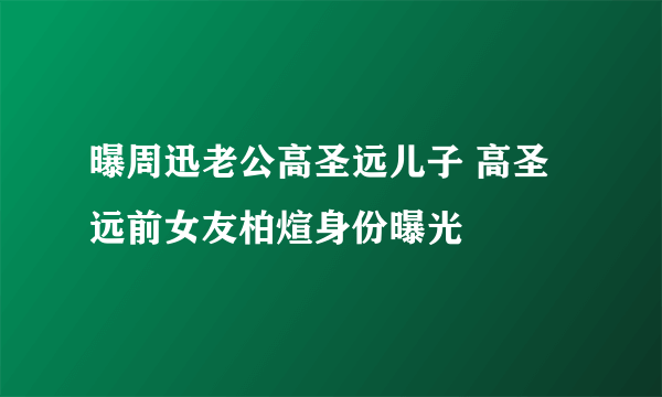 曝周迅老公高圣远儿子 高圣远前女友柏煊身份曝光