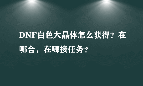 DNF白色大晶体怎么获得？在哪合，在哪接任务？