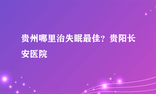 贵州哪里治失眠最佳？贵阳长安医院