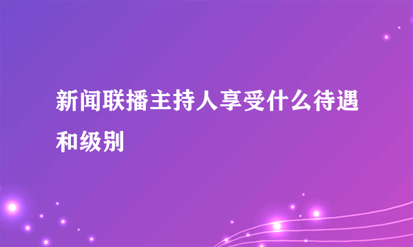 新闻联播主持人享受什么待遇和级别