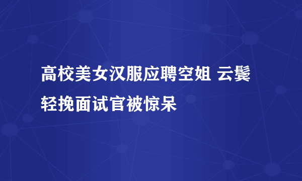 高校美女汉服应聘空姐 云鬓轻挽面试官被惊呆