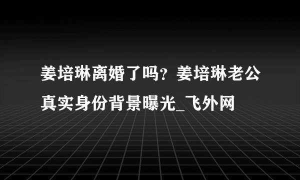 姜培琳离婚了吗？姜培琳老公真实身份背景曝光_飞外网