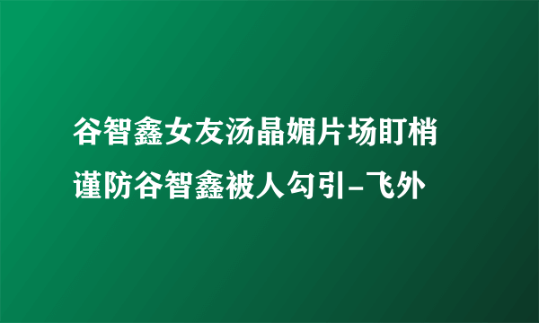 谷智鑫女友汤晶媚片场盯梢 谨防谷智鑫被人勾引-飞外