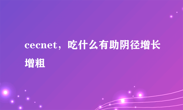 cecnet，吃什么有助阴径增长增粗