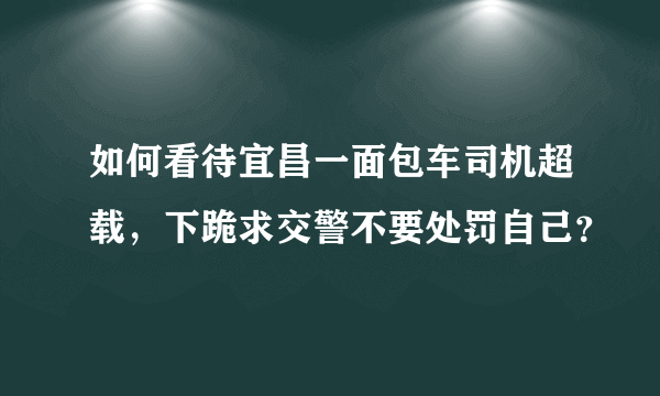 如何看待宜昌一面包车司机超载，下跪求交警不要处罚自己？