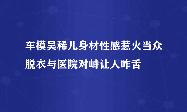 车模吴稀儿身材性感惹火当众脱衣与医院对峙让人咋舌