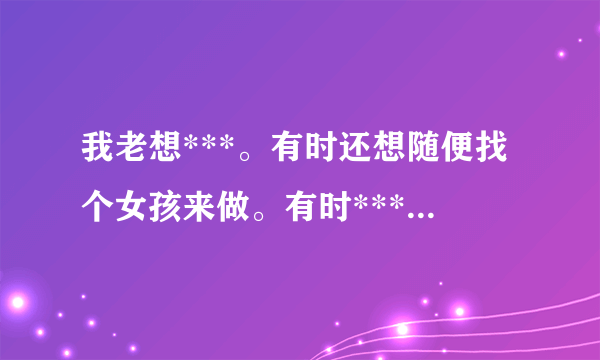 我老想***。有时还想随便找个女孩来做。有时***。13...