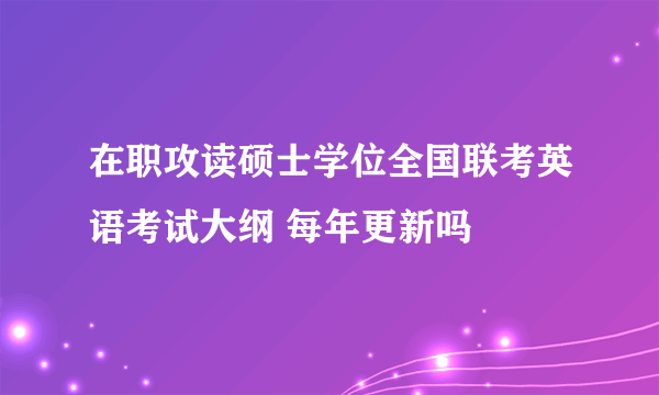 在职攻读硕士学位全国联考英语考试大纲 每年更新吗