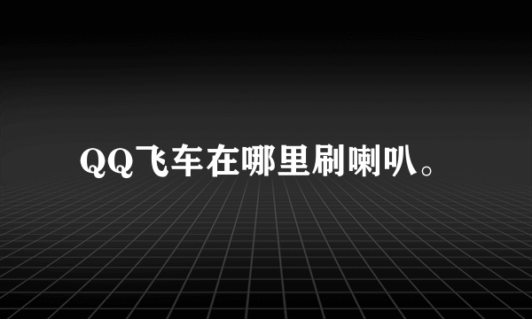 QQ飞车在哪里刷喇叭。