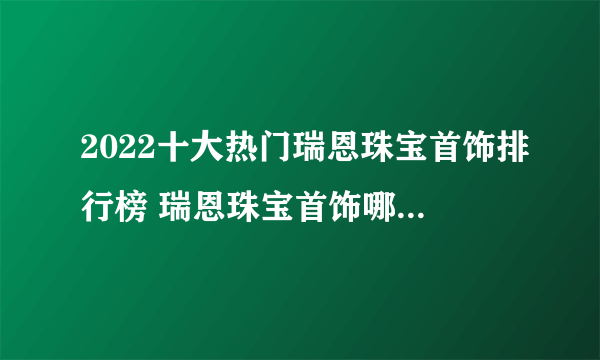 2022十大热门瑞恩珠宝首饰排行榜 瑞恩珠宝首饰哪款好【TOP榜】