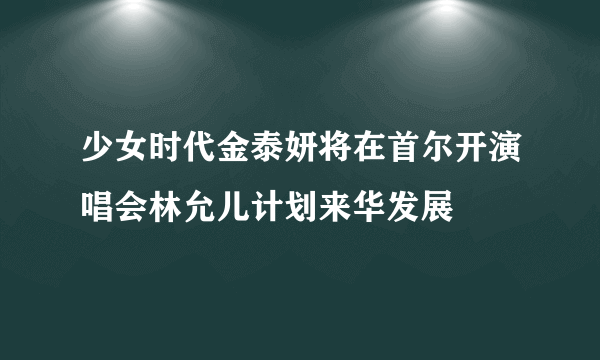 少女时代金泰妍将在首尔开演唱会林允儿计划来华发展