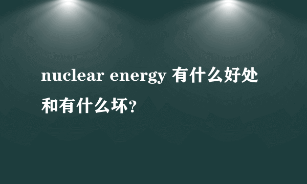 nuclear energy 有什么好处和有什么坏？