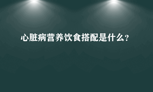 心脏病营养饮食搭配是什么？