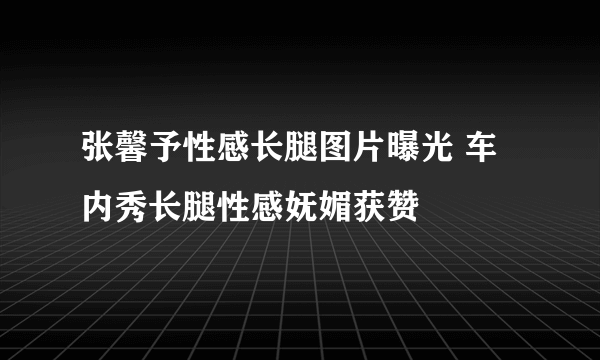 张馨予性感长腿图片曝光 车内秀长腿性感妩媚获赞