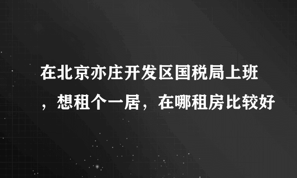 在北京亦庄开发区国税局上班，想租个一居，在哪租房比较好