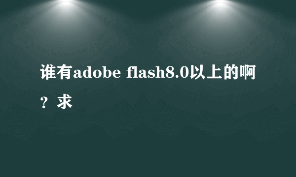 谁有adobe flash8.0以上的啊？求