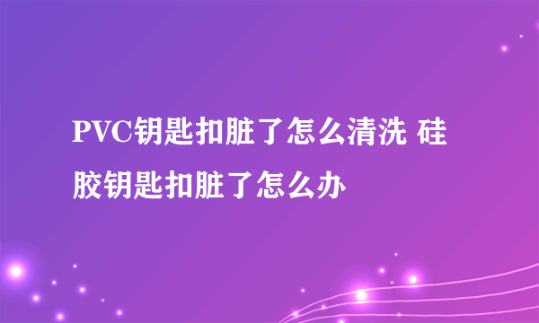 PVC钥匙扣脏了怎么清洗 硅胶钥匙扣脏了怎么办