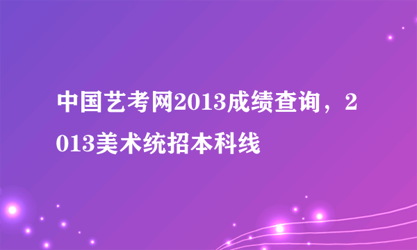 中国艺考网2013成绩查询，2013美术统招本科线