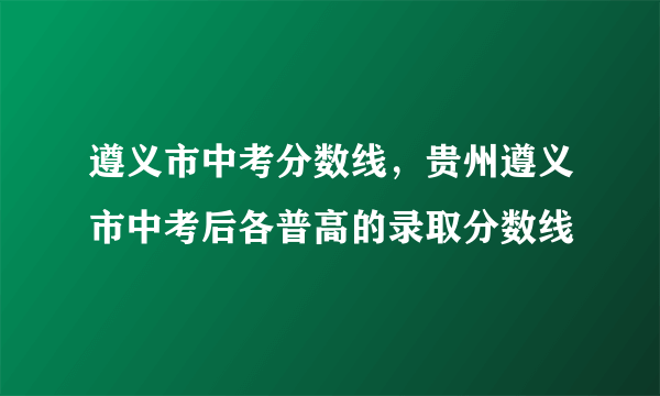 遵义市中考分数线，贵州遵义市中考后各普高的录取分数线