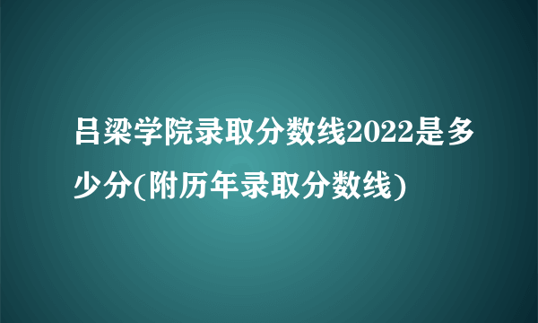 吕梁学院录取分数线2022是多少分(附历年录取分数线)