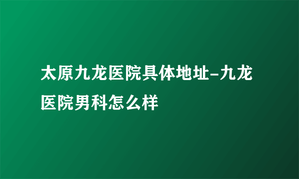 太原九龙医院具体地址-九龙医院男科怎么样