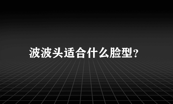 波波头适合什么脸型？