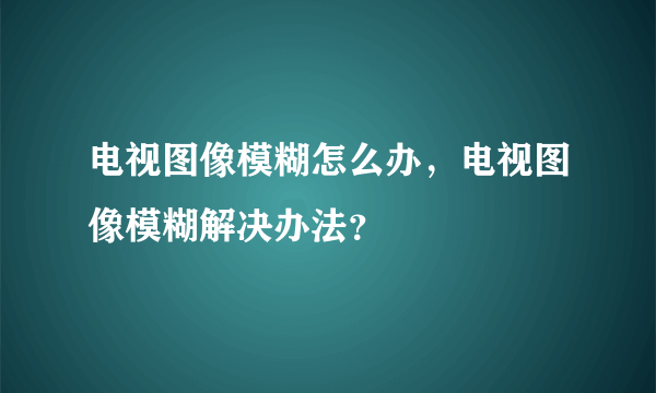 电视图像模糊怎么办，电视图像模糊解决办法？