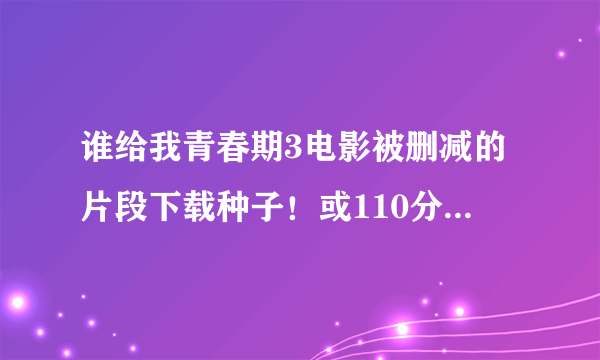 谁给我青春期3电影被删减的片段下载种子！或110分钟完整版的高清下载种子，不要90分钟的！看好问题！邮...