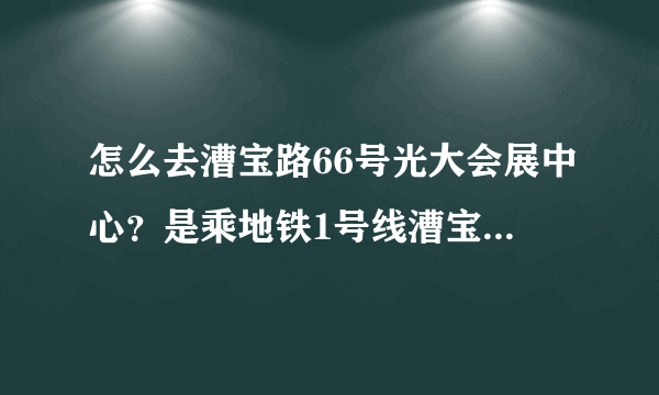 怎么去漕宝路66号光大会展中心？是乘地铁1号线漕宝路站下车吗？然后怎么走？