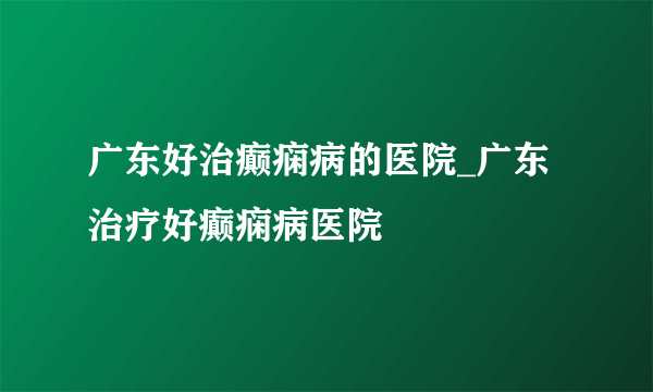 广东好治癫痫病的医院_广东治疗好癫痫病医院