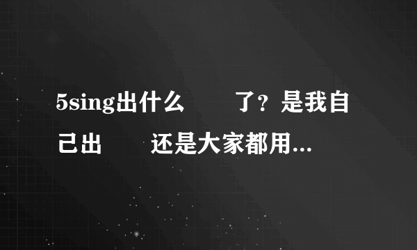 5sing出什么問題了？是我自己出問題还是大家都用不了了？