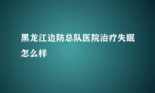 黑龙江边防总队医院治疗失眠怎么样