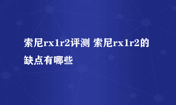 索尼rx1r2评测 索尼rx1r2的缺点有哪些