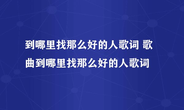 到哪里找那么好的人歌词 歌曲到哪里找那么好的人歌词