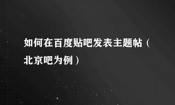 如何在百度贴吧发表主题帖（北京吧为例）