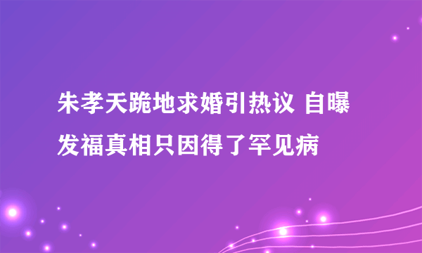 朱孝天跪地求婚引热议 自曝发福真相只因得了罕见病