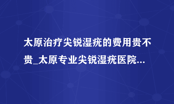 太原治疗尖锐湿疣的费用贵不贵_太原专业尖锐湿疣医院[太原纺织医院]