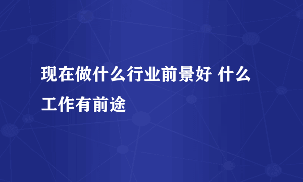 现在做什么行业前景好 什么工作有前途