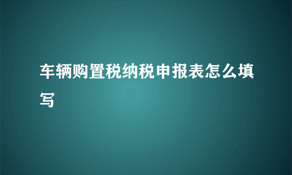 车辆购置税纳税申报表怎么填写