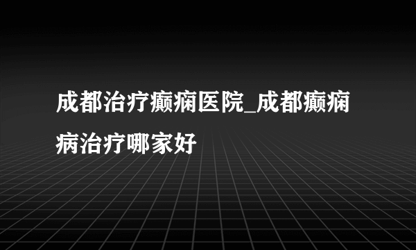 成都治疗癫痫医院_成都癫痫病治疗哪家好