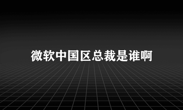 微软中国区总裁是谁啊