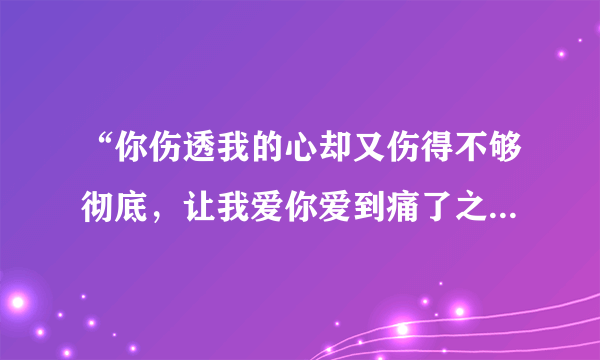 “你伤透我的心却又伤得不够彻底，让我爱你爱到痛了之后又开始想念你~”这是什么歌？？