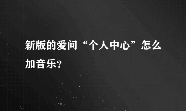 新版的爱问“个人中心”怎么加音乐？